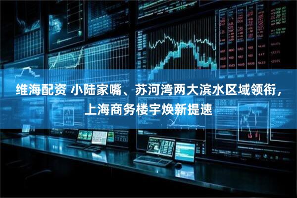 维海配资 小陆家嘴、苏河湾两大滨水区域领衔，上海商务楼宇焕新提速