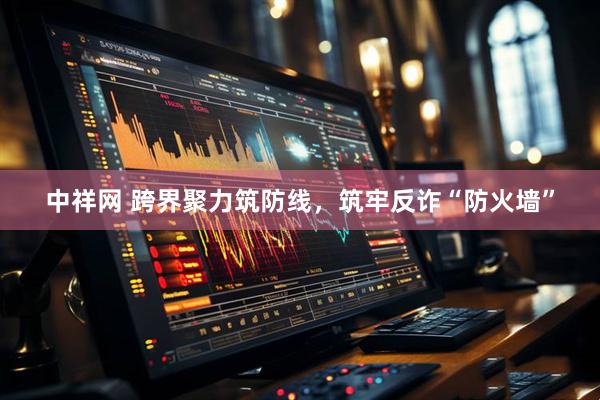 中祥网 跨界聚力筑防线，筑牢反诈“防火墙”