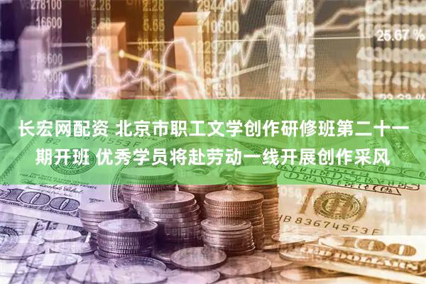 长宏网配资 北京市职工文学创作研修班第二十一期开班 优秀学员将赴劳动一线开展创作采风