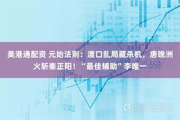 美港通配资 元始法则：渡口乱局藏杀机，唐晚洲火斩秦正阳！“最佳辅助”李唯一