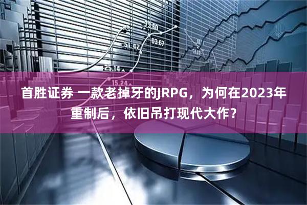 首胜证券 一款老掉牙的JRPG，为何在2023年重制后，依旧吊打现代大作？