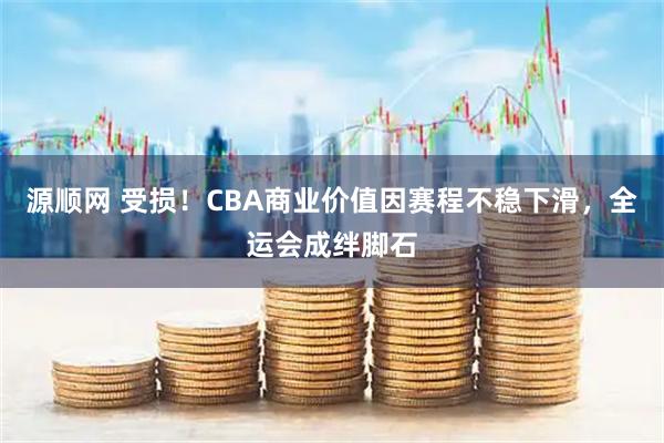 源顺网 受损！CBA商业价值因赛程不稳下滑，全运会成绊脚石