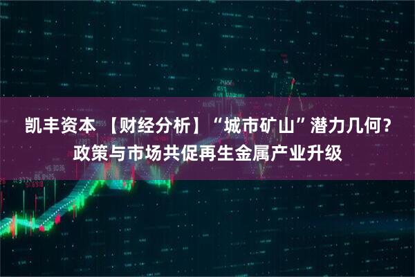 凯丰资本 【财经分析】“城市矿山”潜力几何？政策与市场共促再生金属产业升级