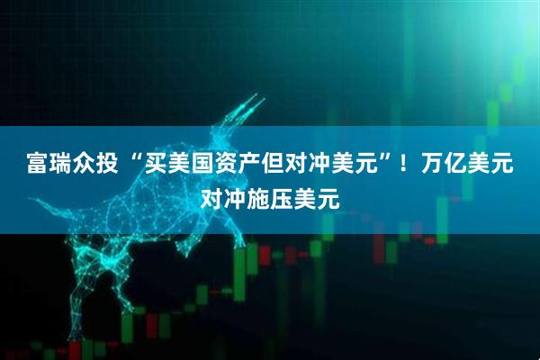 富瑞众投 “买美国资产但对冲美元”！万亿美元对冲施压美元