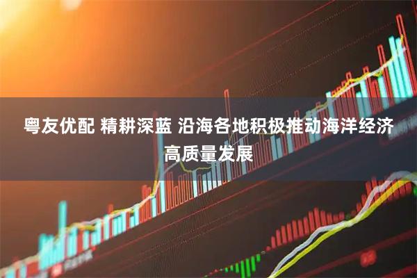 粤友优配 精耕深蓝&#32;沿海各地积极推动海洋经济高质量发展