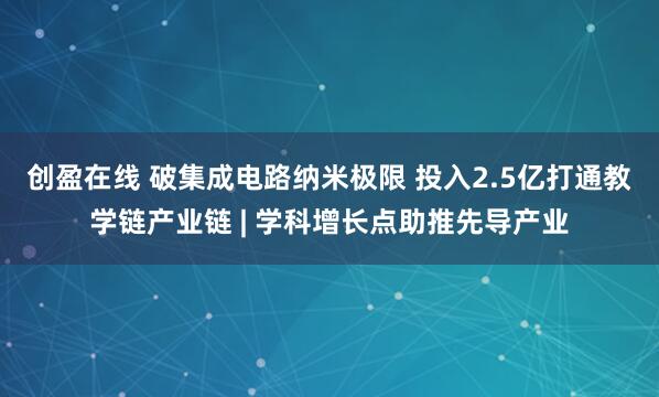 创盈在线 破集成电路纳米极限 投入2.5亿打通教学链产业链 | 学科增长点助推先导产业