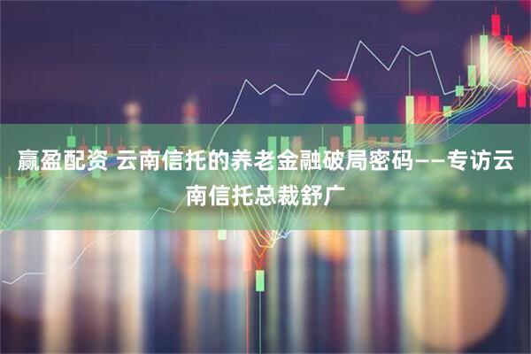 赢盈配资 云南信托的养老金融破局密码——专访云南信托总裁舒广