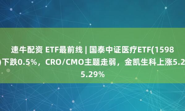速牛配资 ETF最前线 | 国泰中证医疗ETF(159828)下跌0.5%，CRO/CMO主题走弱，金凯生科上涨5.29%