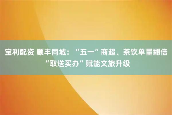 宝利配资 顺丰同城：“五一”商超、茶饮单量翻倍 “取送买办”赋能文旅升级