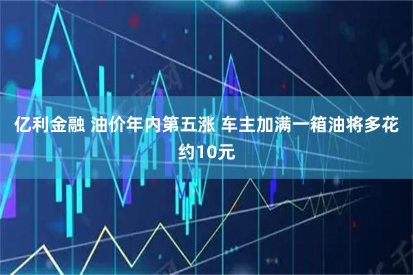 亿利金融 油价年内第五涨 车主加满一箱油将多花约10元