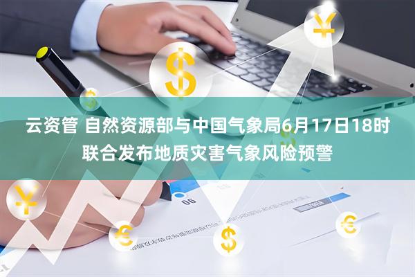 云资管 自然资源部与中国气象局6月17日18时联合发布地质灾害气象风险预警