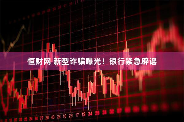 恒财网 新型诈骗曝光！银行紧急辟谣