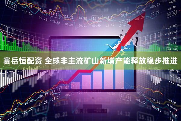 赛岳恒配资 全球非主流矿山新增产能释放稳步推进