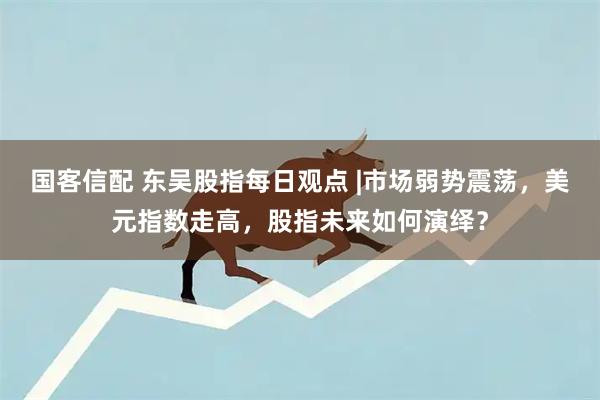 国客信配 东吴股指每日观点 |市场弱势震荡，美元指数走高，股指未来如何演绎？
