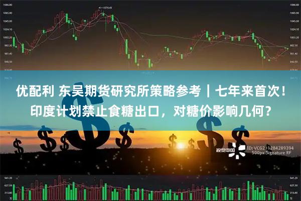 优配利 东吴期货研究所策略参考｜七年来首次！印度计划禁止食糖出口，对糖价影响几何？