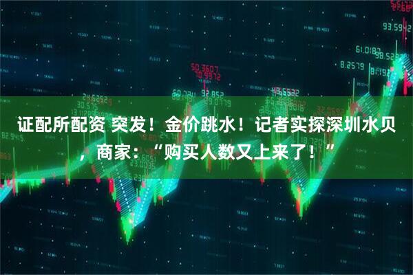 证配所配资 突发！金价跳水！记者实探深圳水贝，商家：“购买人数又上来了！”