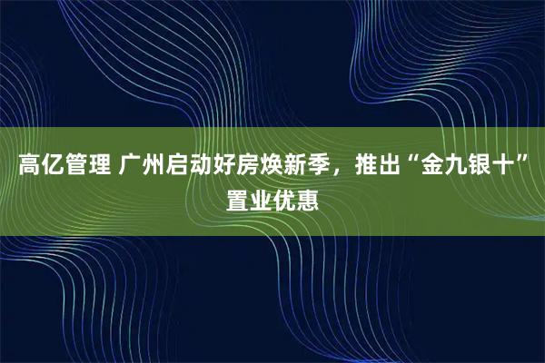 高亿管理 广州启动好房焕新季，推出“金九银十”置业优惠