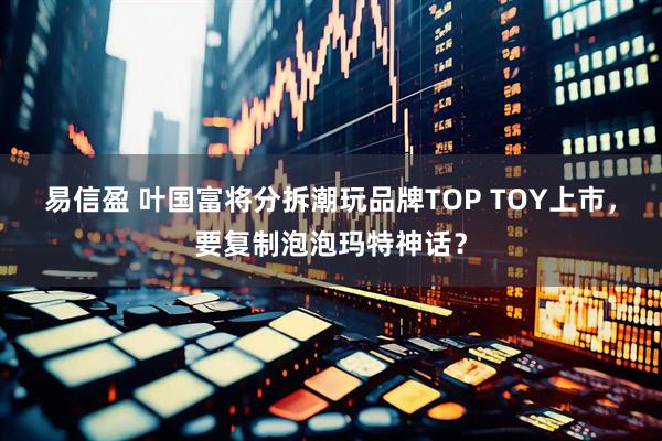 易信盈 叶国富将分拆潮玩品牌TOP TOY上市，要复制泡泡玛特神话？