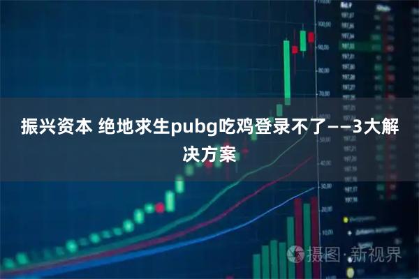 振兴资本 绝地求生pubg吃鸡登录不了——3大解决方案