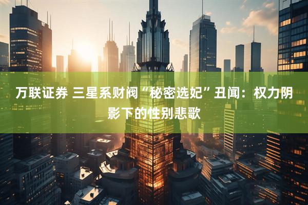 万联证券 三星系财阀“秘密选妃”丑闻：权力阴影下的性别悲歌