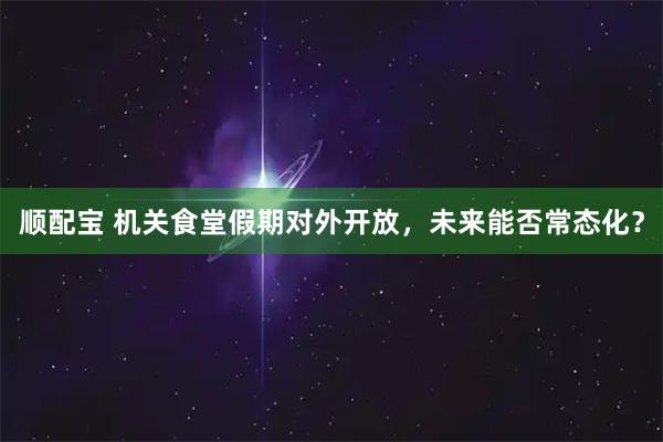 顺配宝 机关食堂假期对外开放，未来能否常态化？