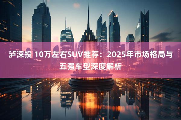 泸深投 10万左右SUV推荐：2025年市场格局与五强车型深度解析