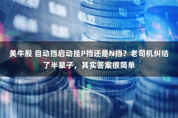 美牛股 自动挡启动挂P挡还是N挡？老司机纠结了半辈子，其实答案很简单