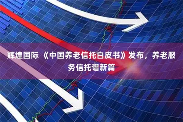 辉煌国际 《中国养老信托白皮书》发布，养老服务信托谱新篇