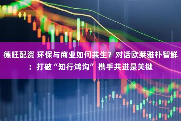 德旺配资 环保与商业如何共生？对话欧莱雅朴智鲜：打破“知行鸿沟” 携手共进是关键