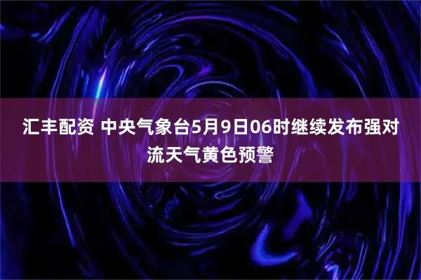 汇丰配资 中央气象台5月9日06时继续发布强对流天气黄色预警