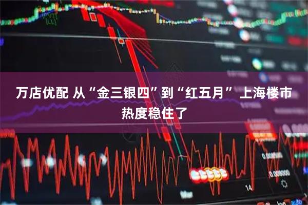 万店优配 从“金三银四”到“红五月” 上海楼市热度稳住了