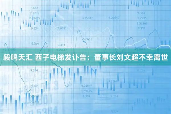 毅鸣天汇 西子电梯发讣告：董事长刘文超不幸离世
