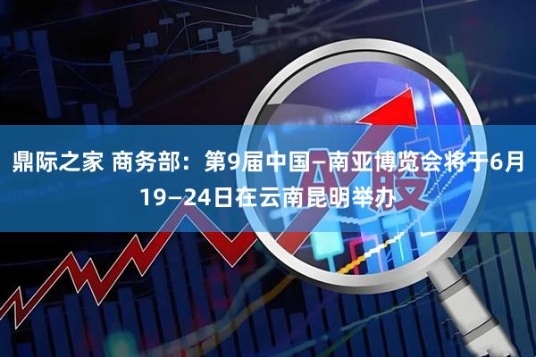 鼎际之家 商务部：第9届中国—南亚博览会将于6月19—24日在云南昆明举办