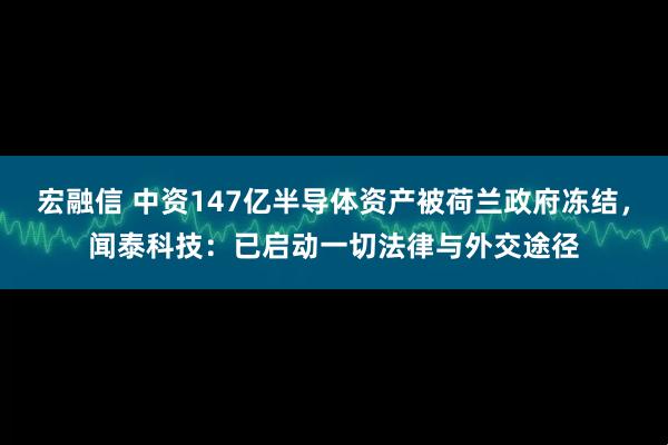 宏融信 中资147亿半导体资产被荷兰政府冻结，闻泰科技：已启动一切法律与外交途径