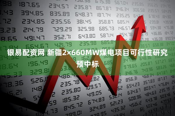 银易配资网 新疆2×660MW煤电项目可行性研究预中标