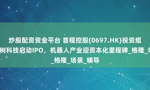 炒股配资资金平台 首程控股(0697.HK)投资组合企业宇树科技启动IPO，机器人产业迎资本化里程碑_格隆_场景_辅导