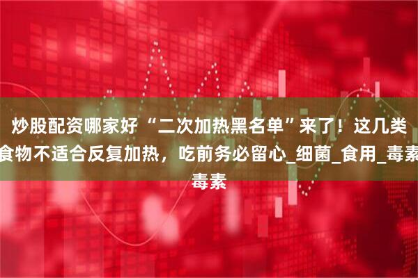炒股配资哪家好 “二次加热黑名单”来了！这几类食物不适合反复加热，吃前务必留心_细菌_食用_毒素