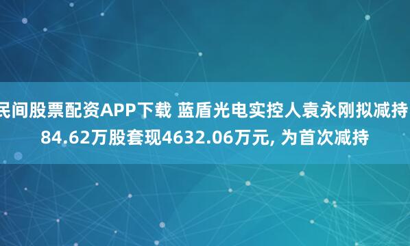 民间股票配资APP下载 蓝盾光电实控人袁永刚拟减持184.62万股套现4632.06万元, 为首次减持