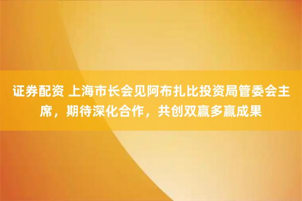 证券配资 上海市长会见阿布扎比投资局管委会主席，期待深化合作，共创双赢多赢成果