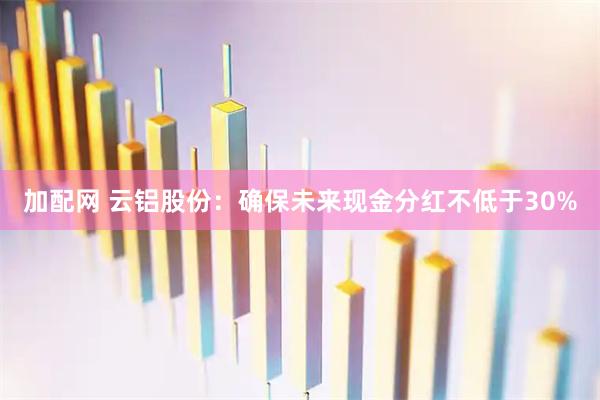 加配网 云铝股份：确保未来现金分红不低于30%