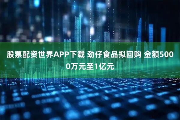 股票配资世界APP下载 劲仔食品拟回购 金额5000万元至1亿元