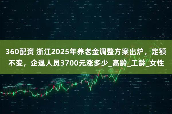 360配资 浙江2025年养老金调整方案出炉，定额不变，企退人员3700元涨多少_高龄_工龄_女性
