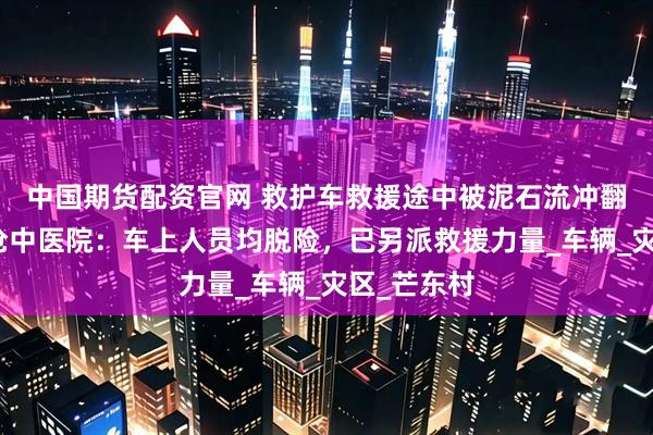 中国期货配资官网 救护车救援途中被泥石流冲翻，云南澜沧中医院：车上人员均脱险，已另派救援力量_车辆_灾区_芒东村
