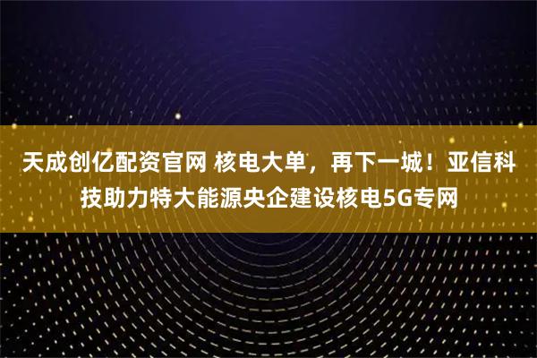 天成创亿配资官网 核电大单，再下一城！亚信科技助力特大能源央企建设核电5G专网