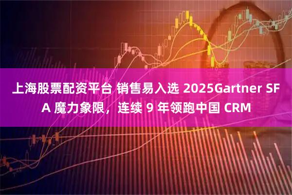 上海股票配资平台 销售易入选 2025Gartner SFA 魔力象限，连续 9 年领跑中国 CRM