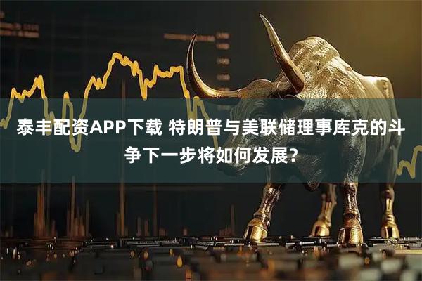 泰丰配资APP下载 特朗普与美联储理事库克的斗争下一步将如何发展？