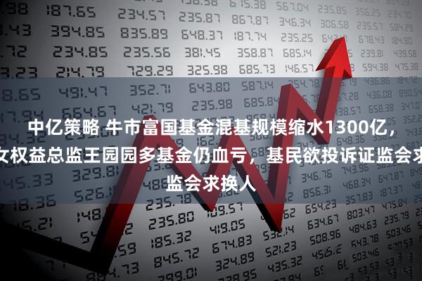 中亿策略 牛市富国基金混基规模缩水1300亿，百亿女权益总监王园园多基金仍血亏，基民欲投诉证监会求换人