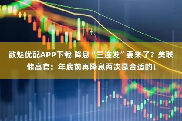 数魅优配APP下载 降息“三连发”要来了？美联储高官：年底前再降息两次是合适的！