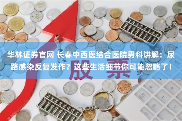 华林证券官网 长春中西医结合医院男科讲解：尿路感染反复发作？这些生活细节你可能忽略了！