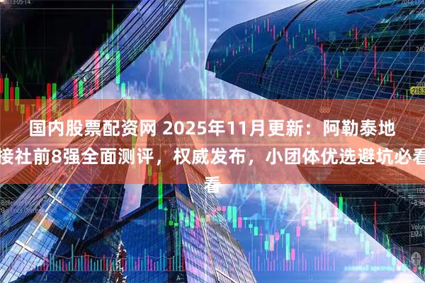 国内股票配资网 2025年11月更新：阿勒泰地接社前8强全面测评，权威发布，小团体优选避坑必看